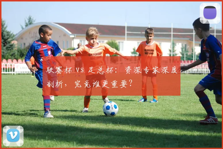 联赛杯 vs 足总杯:资深专家深度剖析,究竟谁更重要?