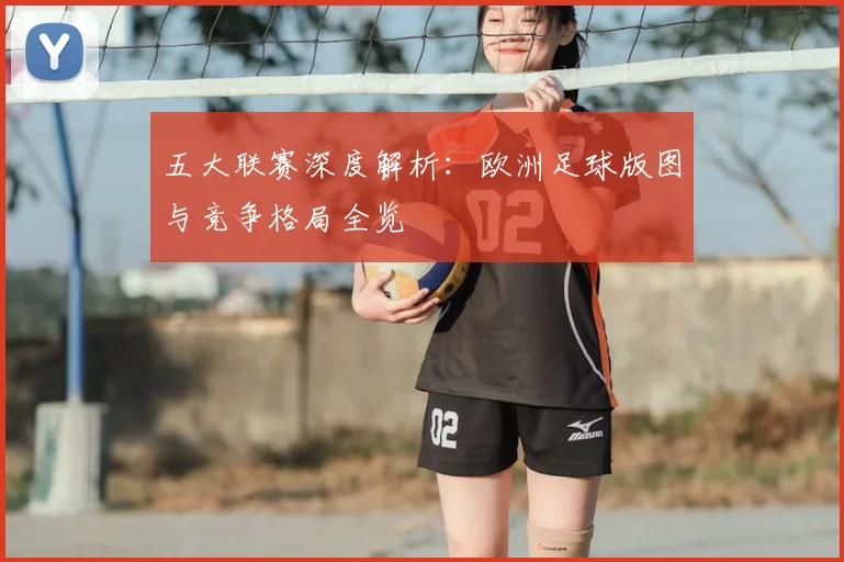 五大联赛深度解析：欧洲足球版图与竞争格局全览
