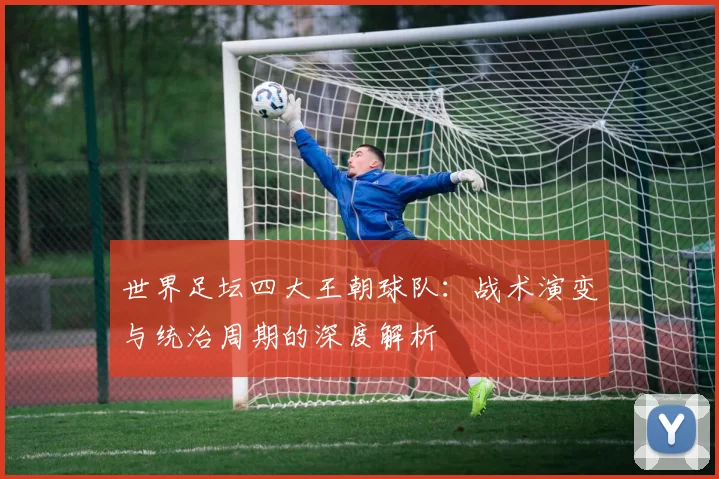 世界足坛四大王朝球队:战术演变与统治周期的深度解析