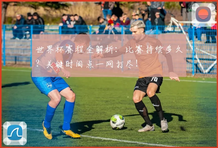 世界杯赛程全解析：比赛持续多久？关键时间点一网打尽！
